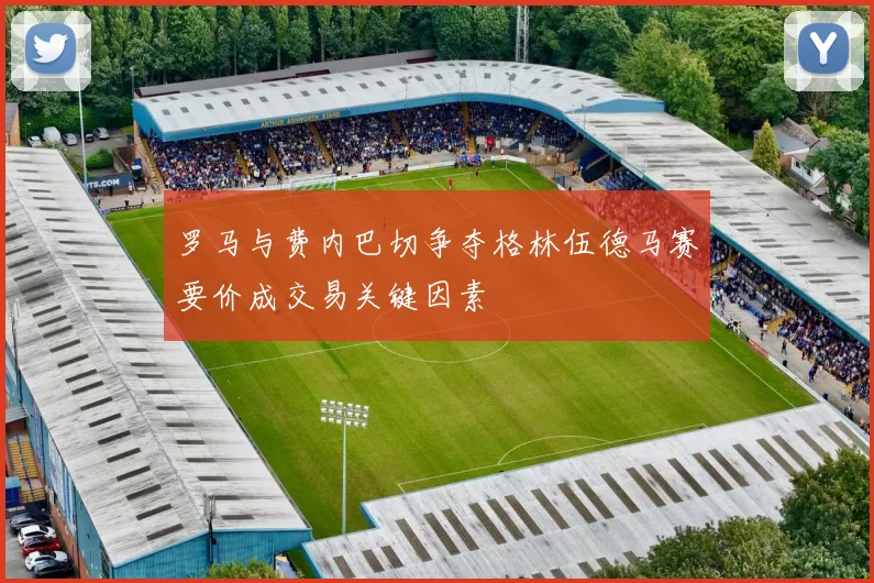 罗马与费内巴切争夺格林伍德马赛要价成交易关键因素